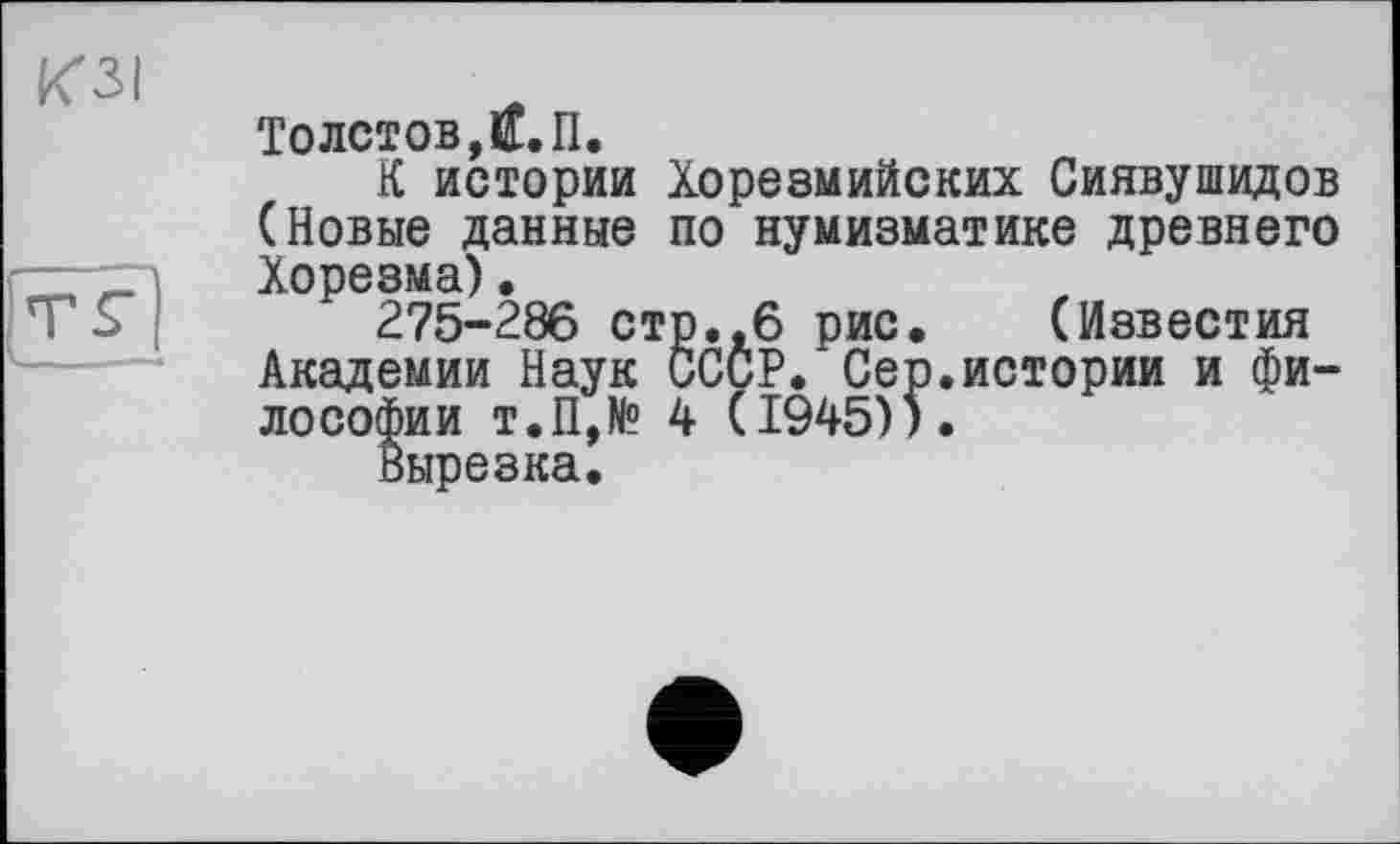 ﻿Толотов,Й.П.
К истории Хорезмийских Сиявушидов (Новые данные по нумизматике древнего Хорезма).
275-286 стр.,6 рис. (Известия Академии Наук СССР. Сер.истории и философии т.П,№ 4 (1945)).
Вырезка.